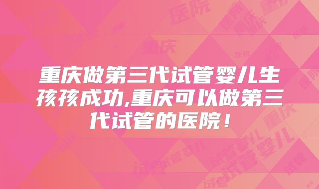 重庆做第三代试管婴儿生孩孩成功,重庆可以做第三代试管的医院!