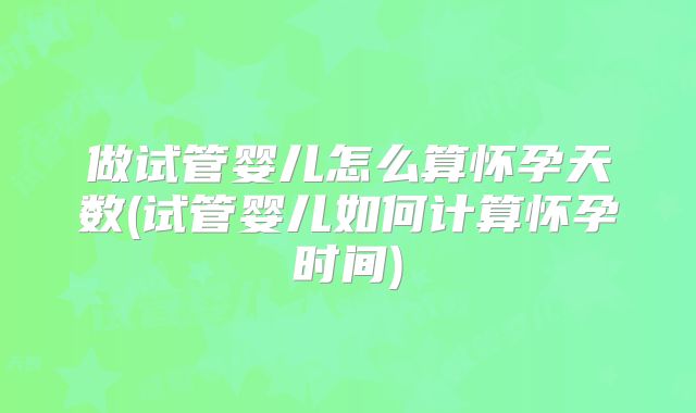 做试管婴儿怎么算怀孕天数(试管婴儿如何计算怀孕时间)