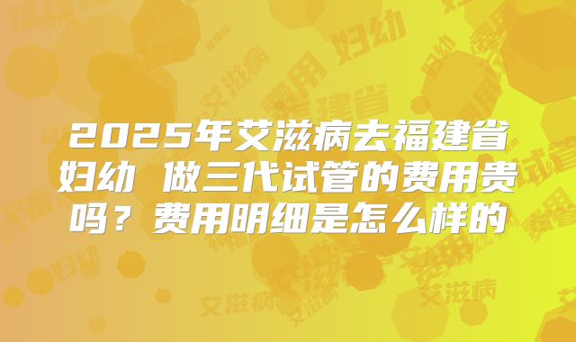 2025年艾滋病去福建省妇幼 做三代试管的费用贵吗？费用明细是怎么样的