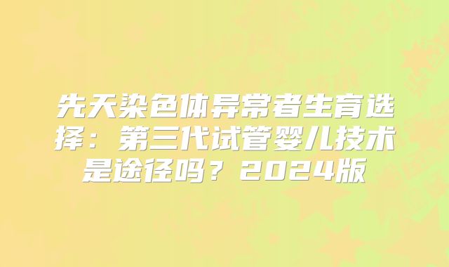 先天染色体异常者生育选择：第三代试管婴儿技术是途径吗？2024版