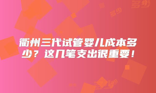 衢州三代试管婴儿成本多少？这几笔支出很重要！
