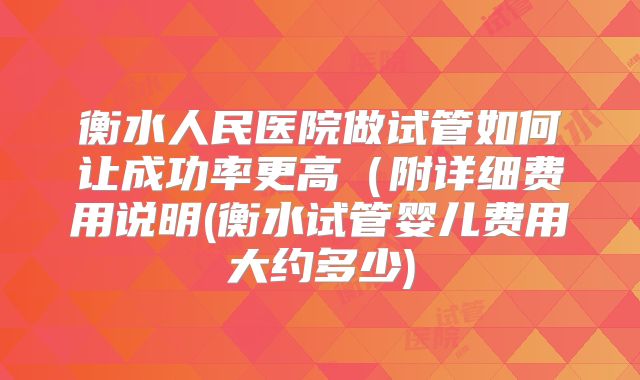 衡水人民医院做试管如何让成功率更高(附详细费用说明(衡水试管婴儿费用大约多少)