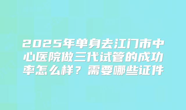 2025年单身去江门市中心医院做三代试管的成功率怎么样？需要哪些证件