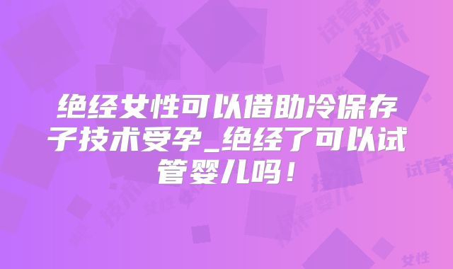 绝经女性可以借助冷保存子技术受孕_绝经了可以试管婴儿吗!