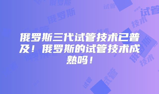 俄罗斯三代试管技术已普及!俄罗斯的试管技术成熟吗!