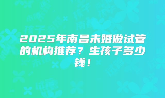 2025年南昌未婚做试管的机构推荐？生孩子多少钱！