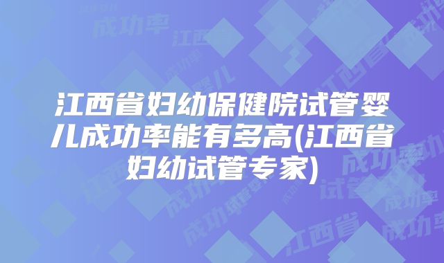 江西省妇幼保健院试管婴儿成功率能有多高(江西省妇幼试管专家)