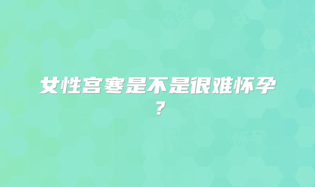女性宫寒是不是很难怀孕?