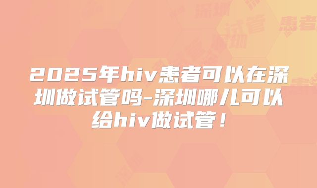 2025年hiv患者可以在深圳做试管吗-深圳哪儿可以给hiv做试管！