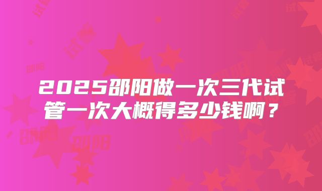 2025邵阳做一次三代试管一次大概得多少钱啊？
