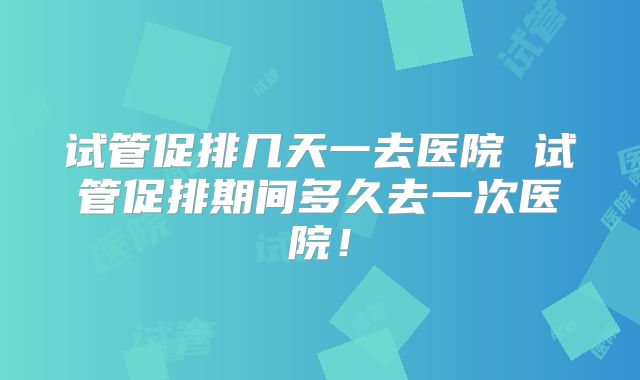 试管促排几天一去医院 试管促排期间多久去一次医院！
