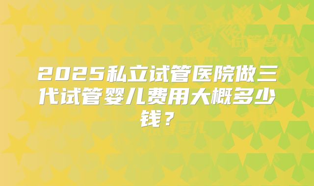 2025私立试管医院做三代试管婴儿费用大概多少钱?
