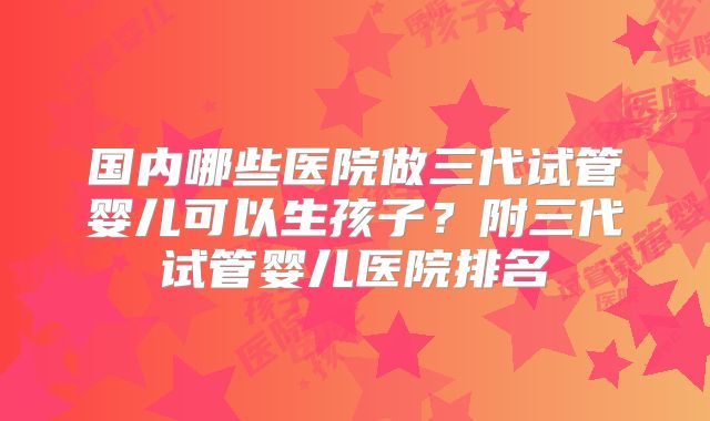 国内哪些医院做三代试管婴儿可以生孩子？附三代试管婴儿医院排名