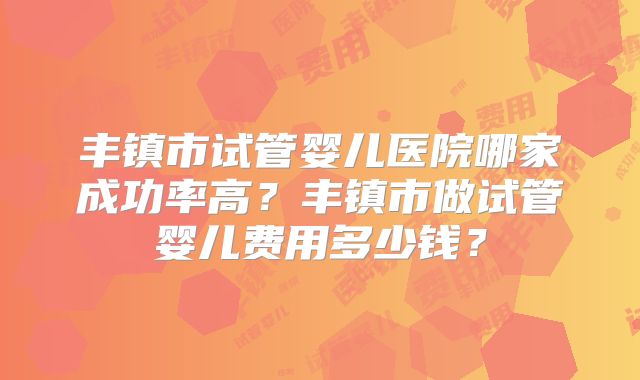 丰镇市试管婴儿医院哪家成功率高？丰镇市做试管婴儿费用多少钱？