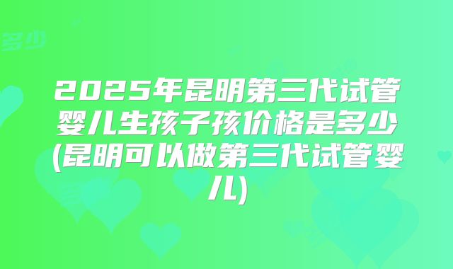 2025年昆明第三代试管婴儿生孩子孩价格是多少(昆明可以做第三代试管婴儿)