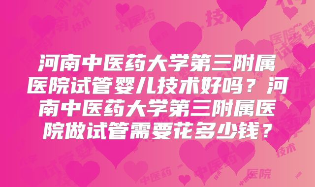 河南中医药大学第三附属医院试管婴儿技术好吗?河南中医药大学第三附属医院做试管需要花多少钱?