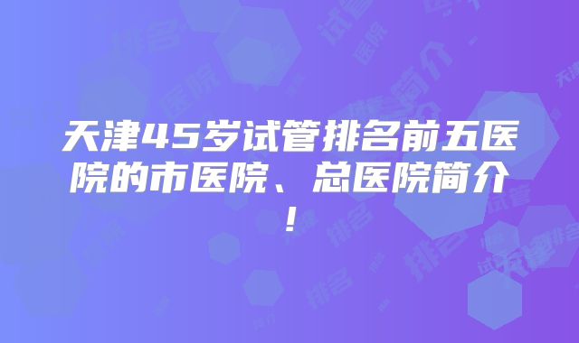 天津45岁试管排名前五医院的市医院、总医院简介!