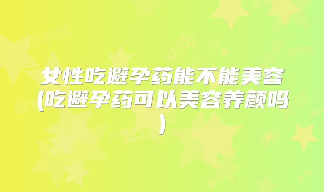 女性吃避孕药能不能美容(吃避孕药可以美容养颜吗)