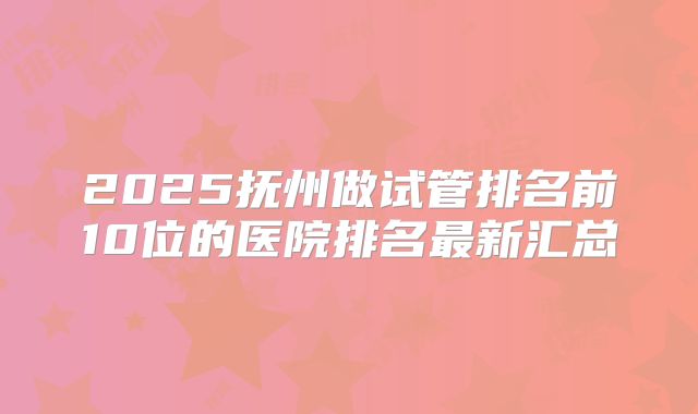 2025抚州做试管排名前10位的医院排名最新汇总