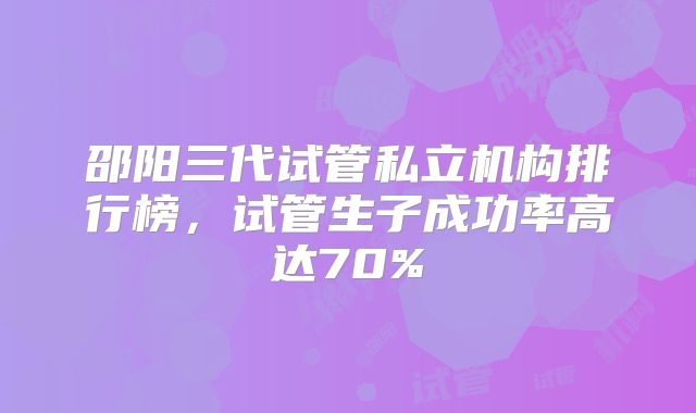 邵阳三代试管私立机构排行榜，试管生子成功率高达70%