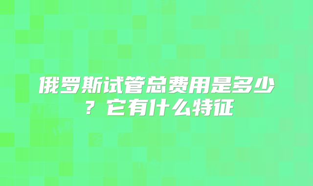 俄罗斯试管总费用是多少?它有什么特征