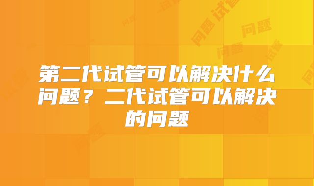 第二代试管可以解决什么问题？二代试管可以解决的问题