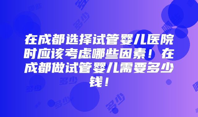 在成都选择试管婴儿医院时应该考虑哪些因素！在成都做试管婴儿需要多少钱！