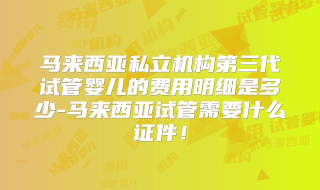 马来西亚私立机构第三代试管婴儿的费用明细是多少-马来西亚试管需要什么证件！