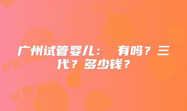 广州试管婴儿： 有吗？三代？多少钱？