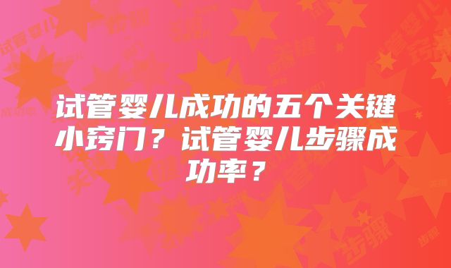 试管婴儿成功的五个关键小窍门？试管婴儿步骤成功率？