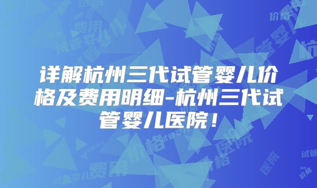 详解杭州三代试管婴儿价格及费用明细-杭州三代试管婴儿医院!