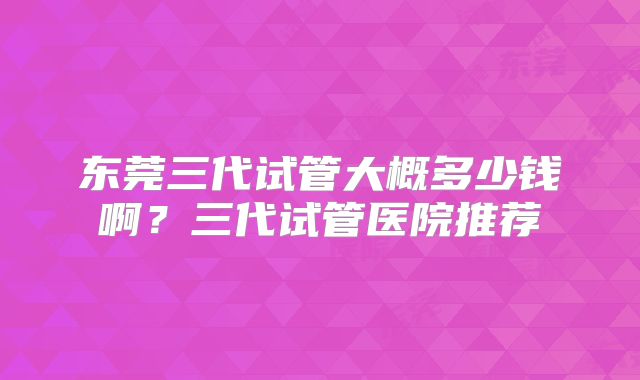 东莞三代试管大概多少钱啊?三代试管医院推荐