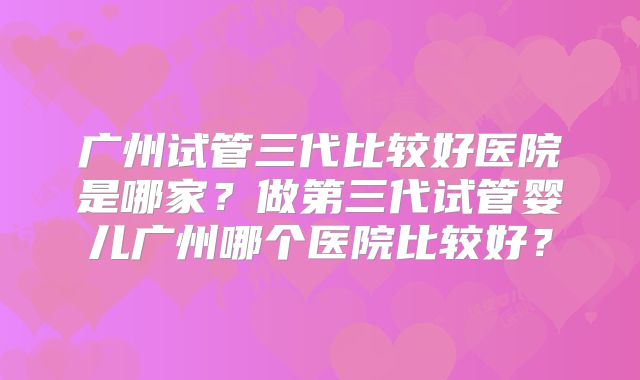 广州试管三代比较好医院是哪家？做第三代试管婴儿广州哪个医院比较好？