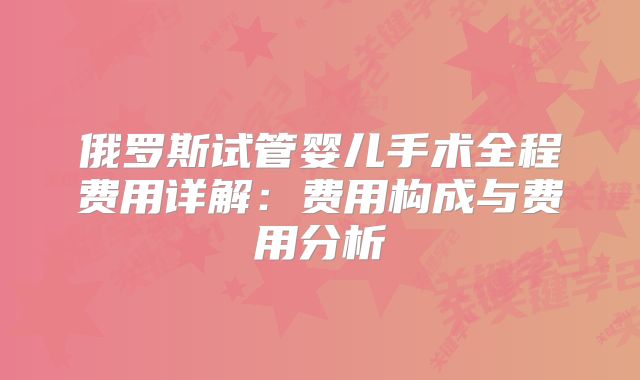 俄罗斯试管婴儿手术全程费用详解：费用构成与费用分析