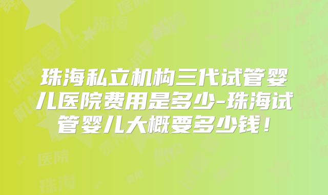 珠海私立机构三代试管婴儿医院费用是多少-珠海试管婴儿大概要多少钱!