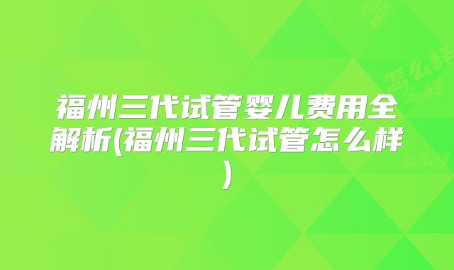 福州三代试管婴儿费用全解析(福州三代试管怎么样)