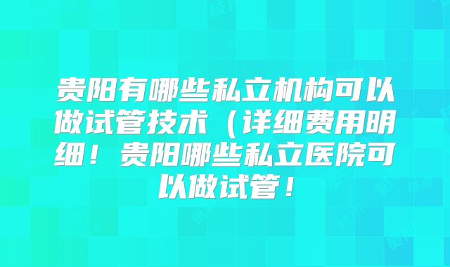 贵阳有哪些私立机构可以做试管技术（详细费用明细！贵阳哪些私立医院可以做试管！