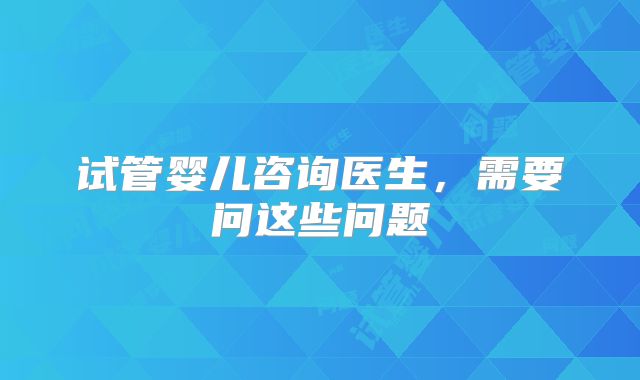 试管婴儿咨询医生,需要问这些问题