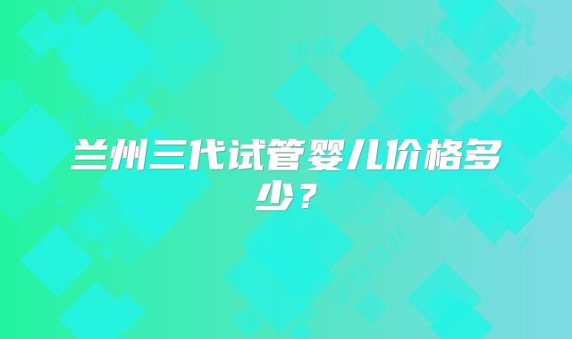 兰州三代试管婴儿价格多少？