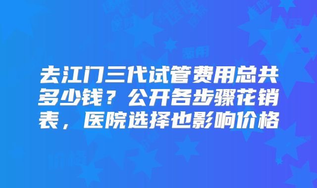 去江门三代试管费用总共多少钱?公开各步骤花销表,医院选择也影响价格