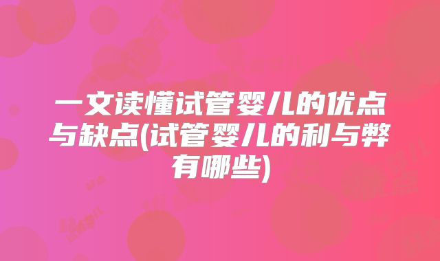 一文读懂试管婴儿的优点与缺点(试管婴儿的利与弊有哪些)