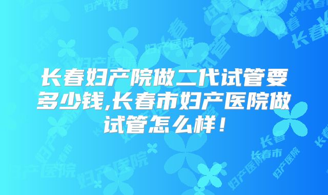 长春妇产院做二代试管要多少钱,长春市妇产医院做试管怎么样！