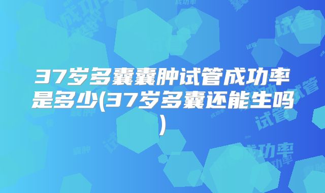 37岁多囊囊肿试管成功率是多少(37岁多囊还能生吗)