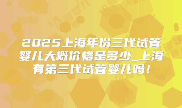 2025上海年份三代试管婴儿大概价格是多少_上海有第三代试管婴儿吗!