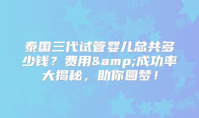 泰国三代试管婴儿总共多少钱？费用&成功率大揭秘，助你圆梦！
