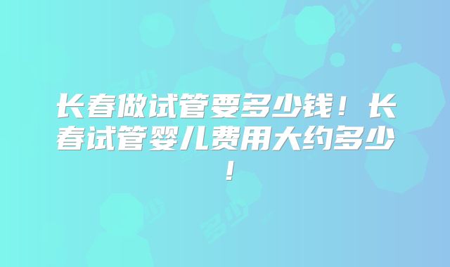长春做试管要多少钱！长春试管婴儿费用大约多少！