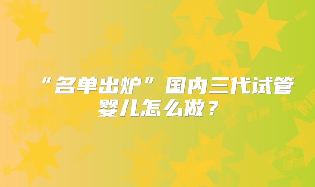 “名单出炉”国内三代试管婴儿怎么做?