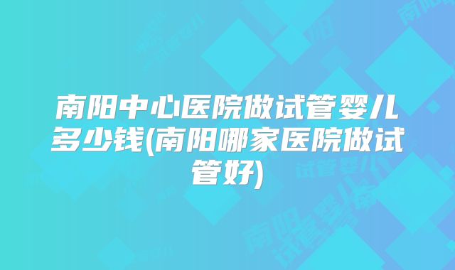 南阳中心医院做试管婴儿多少钱(南阳哪家医院做试管好)