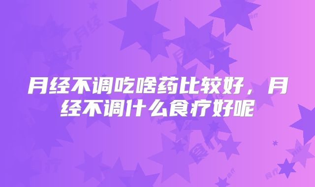 月经不调吃啥药比较好,月经不调什么食疗好呢