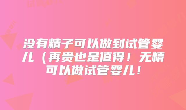 没有精子可以做到试管婴儿（再贵也是值得！无精可以做试管婴儿！